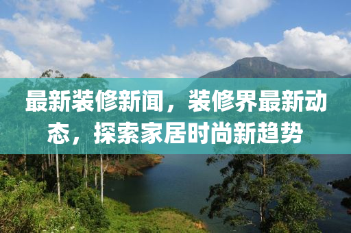 最新裝修新聞，裝修界最新動態(tài)，探索家居時尚新趨勢