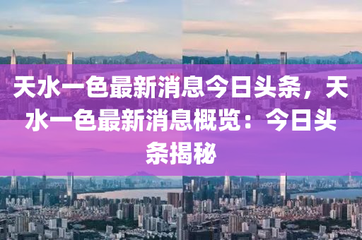 天水一色最新消息今日頭條，天水一色最新消息概覽：今日頭條揭秘