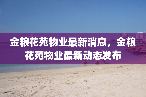 金糧花苑物業(yè)最新消息，金糧花苑物業(yè)最新動態(tài)發(fā)布