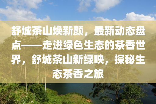舒城茶山煥新顏，最新動態(tài)盤點——走進綠色生態(tài)的茶香世界，舒城茶山新綠映，探秘生態(tài)茶香之旅