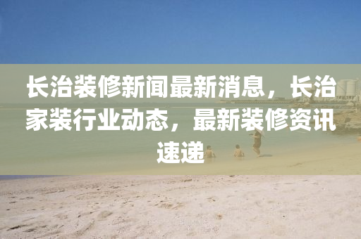長治裝修新聞最新消息，長治家裝行業(yè)動(dòng)態(tài)，最新裝修資訊速遞