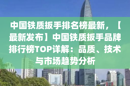 中國(guó)鐵質(zhì)扳手排名榜最新，【最新發(fā)布】中國(guó)鐵質(zhì)扳手品牌排行榜TOP詳解：品質(zhì)、技術(shù)與市場(chǎng)趨勢(shì)分析