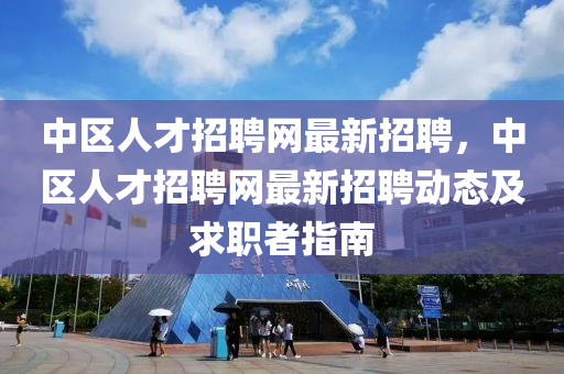 中區(qū)人才招聘網(wǎng)最新招聘，中區(qū)人才招聘網(wǎng)最新招聘動(dòng)態(tài)及求職者指南