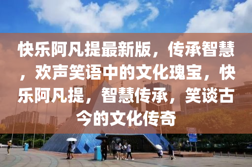 快樂(lè)阿凡提最新版，傳承智慧，歡聲笑語(yǔ)中的文化瑰寶，快樂(lè)阿凡提，智慧傳承，笑談古今的文化傳奇
