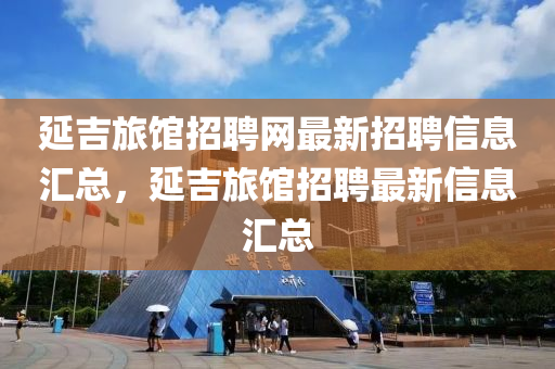 延吉旅館招聘網(wǎng)最新招聘信息匯總，延吉旅館招聘最新信息匯總