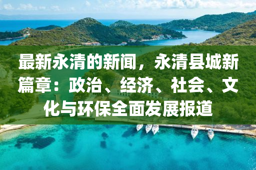 最新永清的新聞，永清縣城新篇章：政治、經(jīng)濟(jì)、社會(huì)、文化與環(huán)保全面發(fā)展報(bào)道