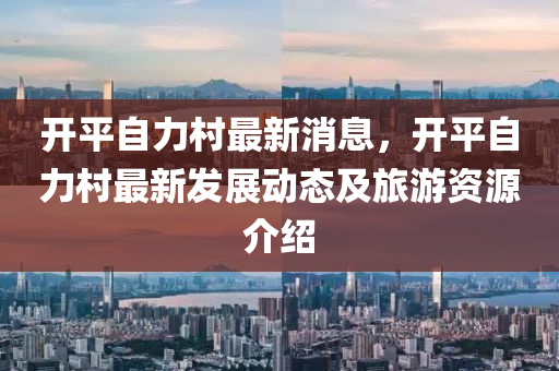 開平自力村最新消息，開平自力村最新發(fā)展動(dòng)態(tài)及旅游資源介紹