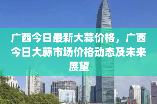 廣西今日最新大蒜價(jià)格，廣西今日大蒜市場價(jià)格動(dòng)態(tài)及未來展望