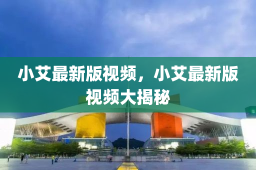 小艾最新版視頻，小艾最新版視頻大揭秘