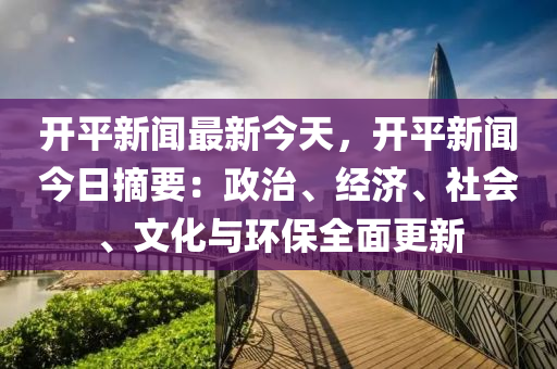 開平新聞最新今天，開平新聞今日摘要：政治、經(jīng)濟(jì)、社會(huì)、文化與環(huán)保全面更新