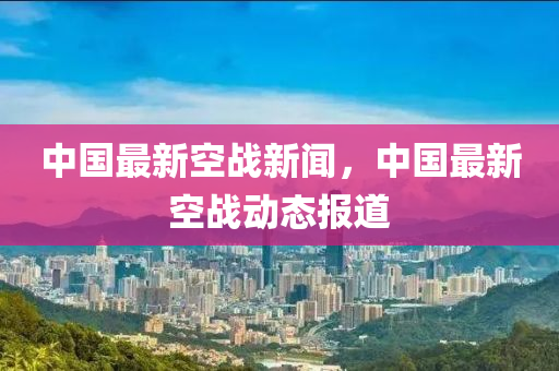 中國最新空戰(zhàn)新聞，中國最新空戰(zhàn)動(dòng)態(tài)報(bào)道