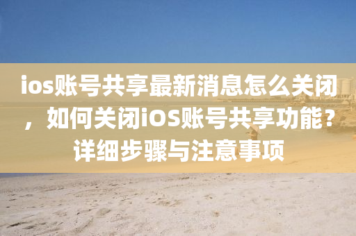 ios賬號(hào)共享最新消息怎么關(guān)閉，如何關(guān)閉iOS賬號(hào)共享功能？詳細(xì)步驟與注意事項(xiàng)