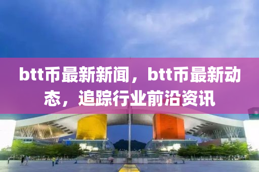 btt幣最新新聞，btt幣最新動(dòng)態(tài)，追蹤行業(yè)前沿資訊