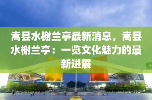 嵩縣水榭蘭亭最新消息，嵩縣水榭蘭亭：一覽文化魅力的最新進(jìn)展
