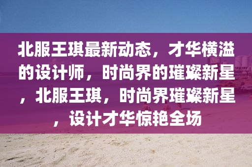 北服王琪最新動(dòng)態(tài)，才華橫溢的設(shè)計(jì)師，時(shí)尚界的璀璨新星，北服王琪，時(shí)尚界璀璨新星，設(shè)計(jì)才華驚艷全場(chǎng)