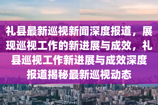 禮縣最新巡視新聞深度報(bào)道，展現(xiàn)巡視工作的新進(jìn)展與成效，禮縣巡視工作新進(jìn)展與成效深度報(bào)道揭秘最新巡視動態(tài)