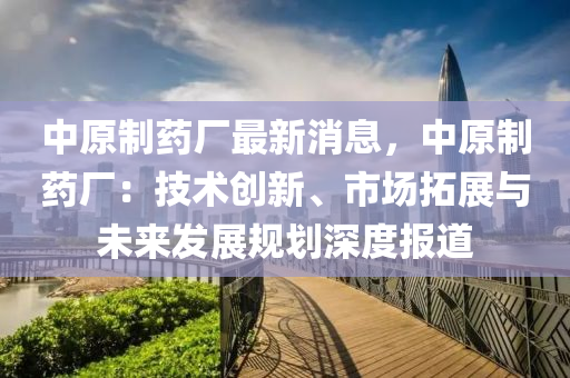 中原制藥廠最新消息，中原制藥廠：技術(shù)創(chuàng)新、市場拓展與未來發(fā)展規(guī)劃深度報(bào)道
