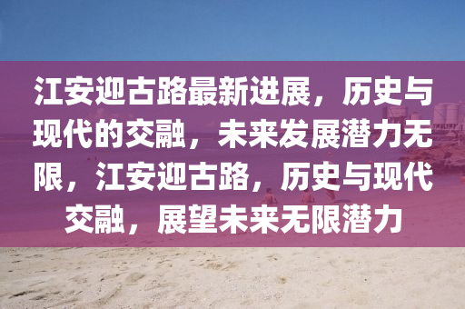 江安迎古路最新進展，歷史與現(xiàn)代的交融，未來發(fā)展?jié)摿o限，江安迎古路，歷史與現(xiàn)代交融，展望未來無限潛力