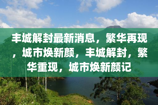 豐城解封最新消息，繁華再現(xiàn)，城市煥新顏，豐城解封，繁華重現(xiàn)，城市煥新顏記