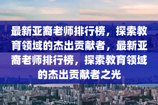 最新亞裔老師排行榜，探索教育領(lǐng)域的杰出貢獻(xiàn)者，最新亞裔老師排行榜，探索教育領(lǐng)域的杰出貢獻(xiàn)者之光