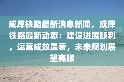 成庫(kù)鐵路最新消息新聞，成庫(kù)鐵路最新動(dòng)態(tài)：建設(shè)進(jìn)展順利，運(yùn)營(yíng)成效顯著，未來(lái)規(guī)劃展望亮眼