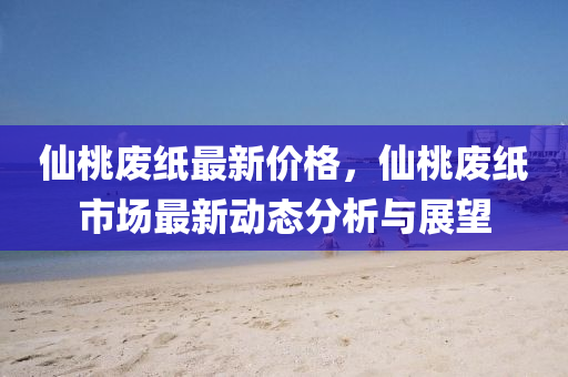 仙桃廢紙最新價格，仙桃廢紙市場最新動態(tài)分析與展望