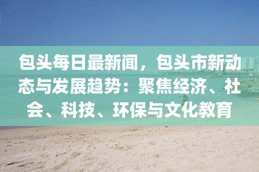 包頭每日最新聞，包頭市新動態(tài)與發(fā)展趨勢：聚焦經(jīng)濟、社會、科技、環(huán)保與文化教育