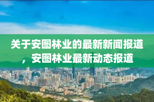 關于安圖林業(yè)的最新新聞報道，安圖林業(yè)最新動態(tài)報道