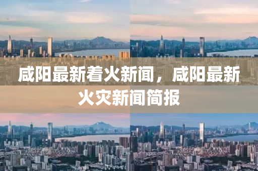 咸陽最新著火新聞，咸陽最新火災新聞簡報