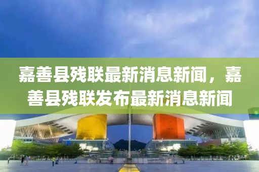 嘉善縣殘聯(lián)最新消息新聞，嘉善縣殘聯(lián)發(fā)布最新消息新聞