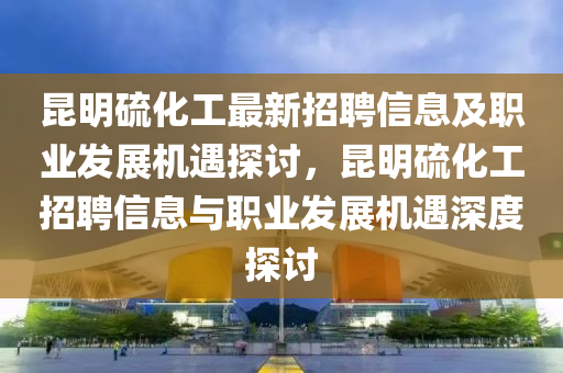昆明硫化工最新招聘信息及職業(yè)發(fā)展機遇探討，昆明硫化工招聘信息與職業(yè)發(fā)展機遇深度探討