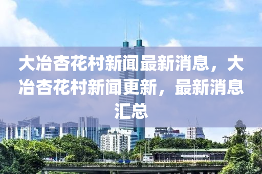 大冶杏花村新聞最新消息，大冶杏花村新聞更新，最新消息匯總