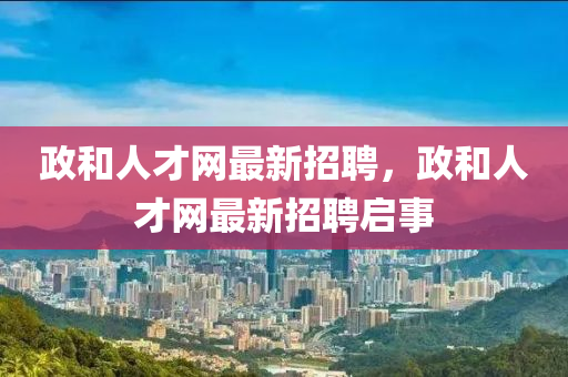 政和人才網(wǎng)最新招聘，政和人才網(wǎng)最新招聘啟事