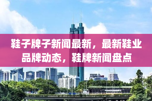 鞋子牌子新聞最新，最新鞋業(yè)品牌動(dòng)態(tài)，鞋牌新聞盤點(diǎn)