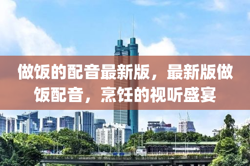 做飯的配音最新版，最新版做飯配音，烹飪的視聽盛宴