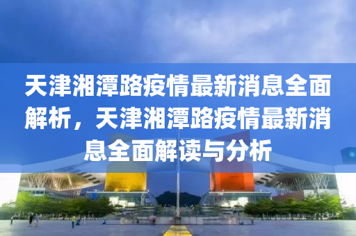 天津湘潭路疫情最新消息全面解析，天津湘潭路疫情最新消息全面解讀與分析