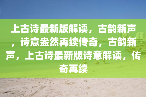 上古詩最新版解讀，古韻新聲，詩意盎然再續(xù)傳奇，古韻新聲，上古詩最新版詩意解讀，傳奇再續(xù)