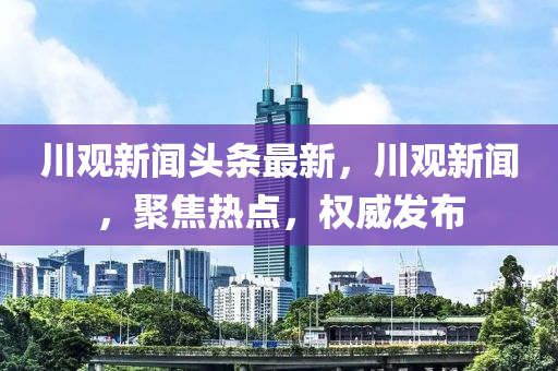 川觀新聞頭條最新，川觀新聞，聚焦熱點，權(quán)威發(fā)布