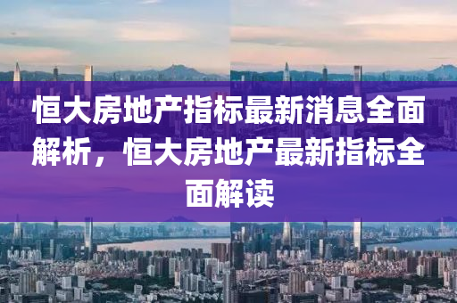 恒大房地產(chǎn)指標(biāo)最新消息全面解析，恒大房地產(chǎn)最新指標(biāo)全面解讀