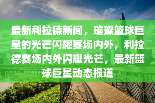 最新利拉德新聞，璀璨籃球巨星的光芒閃耀賽場(chǎng)內(nèi)外，利拉德賽場(chǎng)內(nèi)外閃耀光芒，最新籃球巨星動(dòng)態(tài)報(bào)道