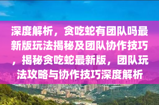 深度解析，貪吃蛇有團(tuán)隊(duì)嗎最新版玩法揭秘及團(tuán)隊(duì)協(xié)作技巧，揭秘貪吃蛇最新版，團(tuán)隊(duì)玩法攻略與協(xié)作技巧深度解析