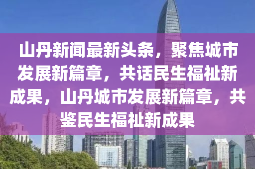 山丹新聞最新頭條，聚焦城市發(fā)展新篇章，共話民生福祉新成果，山丹城市發(fā)展新篇章，共鑒民生福祉新成果