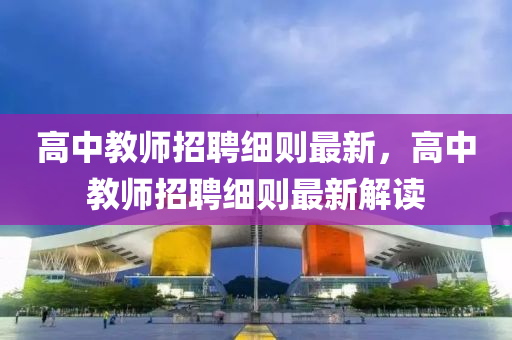 高中教師招聘細(xì)則最新，高中教師招聘細(xì)則最新解讀