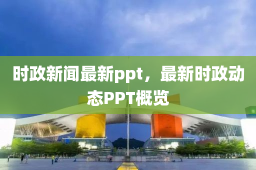 時(shí)政新聞最新ppt，最新時(shí)政動(dòng)態(tài)PPT概覽
