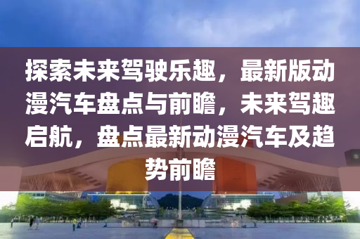 探索未來駕駛樂趣，最新版動(dòng)漫汽車盤點(diǎn)與前瞻，未來駕趣啟航，盤點(diǎn)最新動(dòng)漫汽車及趨勢前瞻