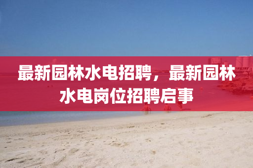 最新園林水電招聘，最新園林水電崗位招聘啟事