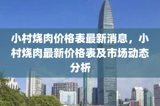 小村燒肉價格表最新消息，小村燒肉最新價格表及市場動態(tài)分析