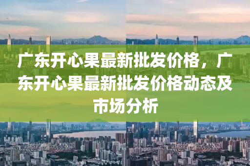 廣東開心果最新批發(fā)價格，廣東開心果最新批發(fā)價格動態(tài)及市場分析