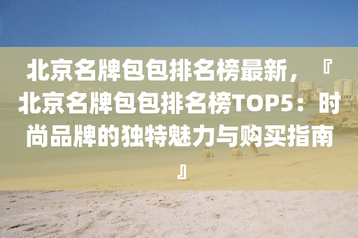 北京名牌包包排名榜最新，『北京名牌包包排名榜TOP5：時尚品牌的獨特魅力與購買指南』