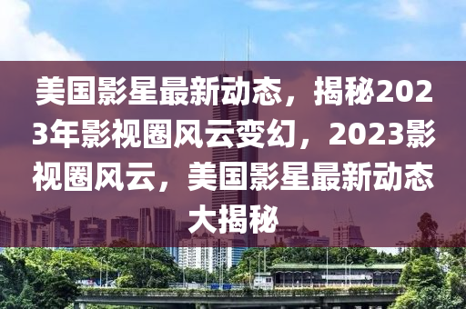 美國影星最新動態(tài)，揭秘2023年影視圈風云變幻，2023影視圈風云，美國影星最新動態(tài)大揭秘